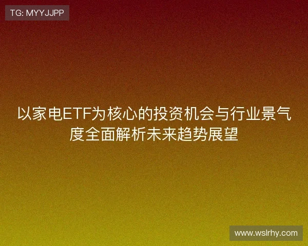 以家电ETF为核心的投资机会与行业景气度全面解析未来趋势展望 以家电ETF为核心的投资机会与行业景气度全面解析未来趋势展望